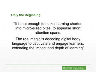@loriniles www.lori.ca
Only the Beginning
“It is not enough to make learning shorter,
into micro-sized bites, to appease short
attention spans.
The real magic is decoding digital body
language to captivate and engage learners,
extending the impact and depth of learning”
 