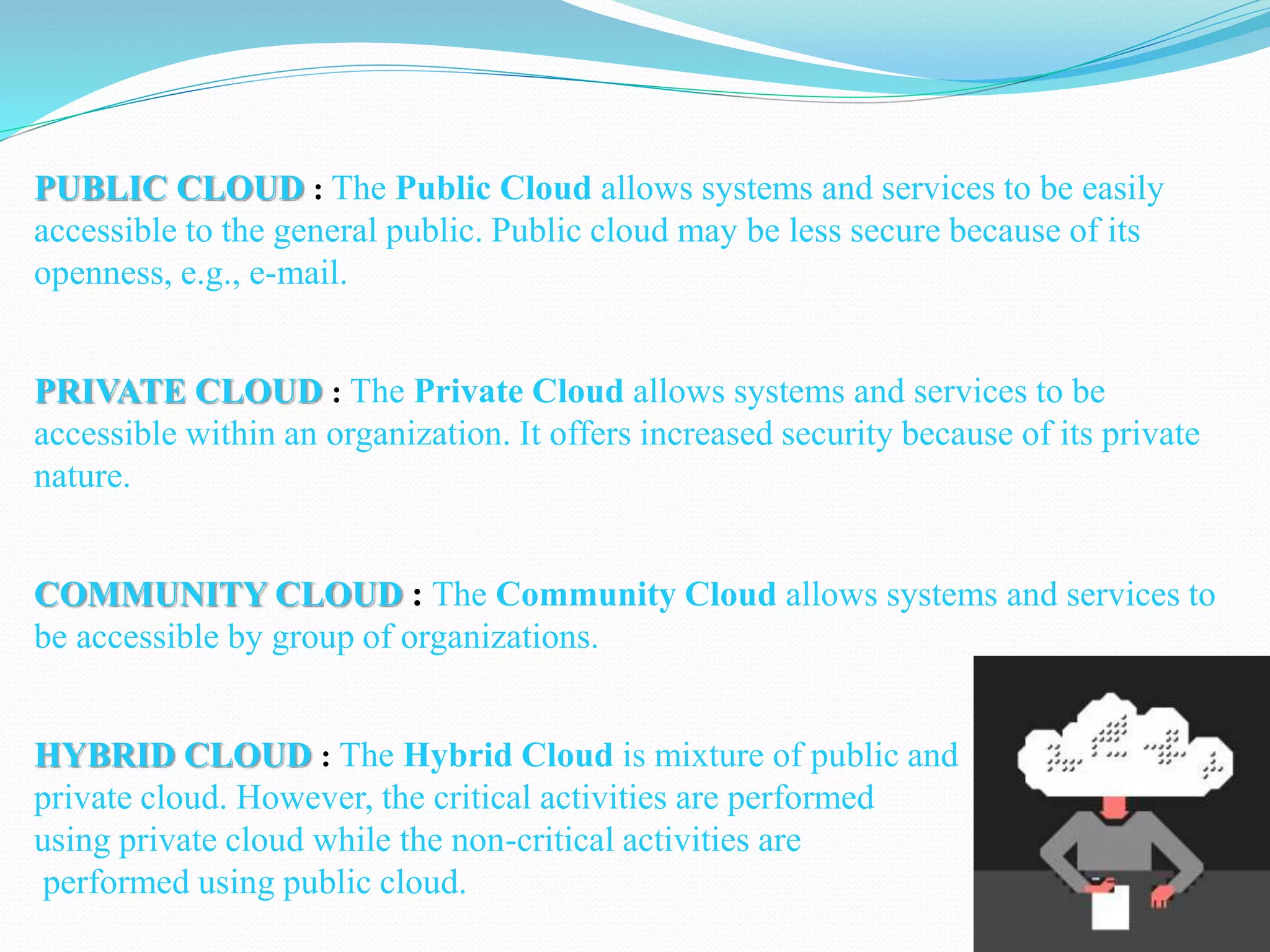 PUBLIC CLOUD : The Public Cloud allows systems and services to be easily
accessible to the general public. Public cloud may be less secure because of its
openness, e.g., e-mail.
PRIVATE CLOUD : The Private Cloud allows systems and services to be
accessible within an organization. It offers increased security because of its private
nature.
COMMUNITY CLOUD : The Community Cloud allows systems and services to
be accessible by group of organizations.
HYBRID CLOUD : The Hybrid Cloud is mixture of public and
private cloud. However, the critical activities are performed
using private cloud while the non-critical activities are
performed using public cloud.
 
