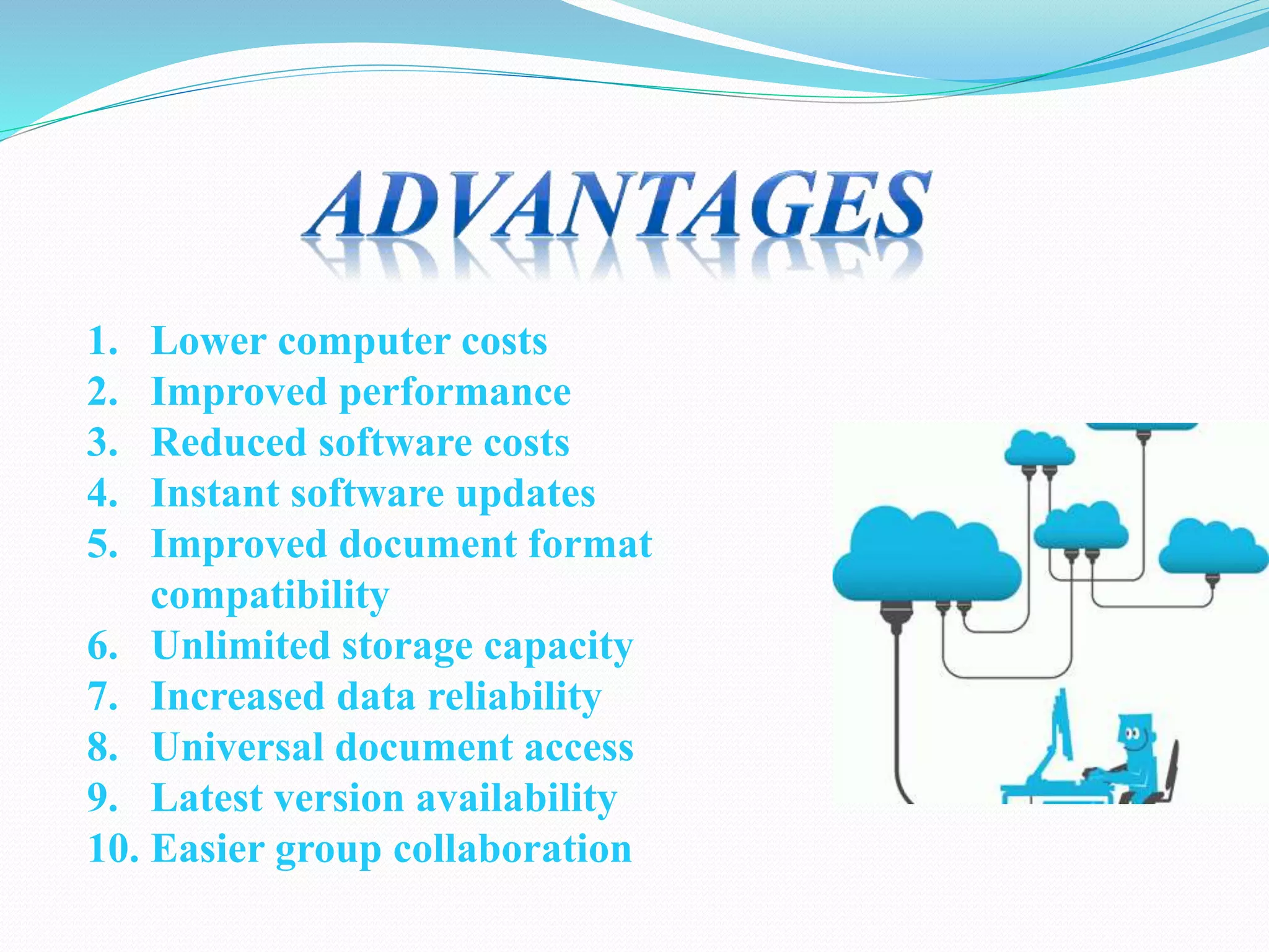 1. Lower computer costs
2. Improved performance
3. Reduced software costs
4. Instant software updates
5. Improved document format
compatibility
6. Unlimited storage capacity
7. Increased data reliability
8. Universal document access
9. Latest version availability
10. Easier group collaboration
 