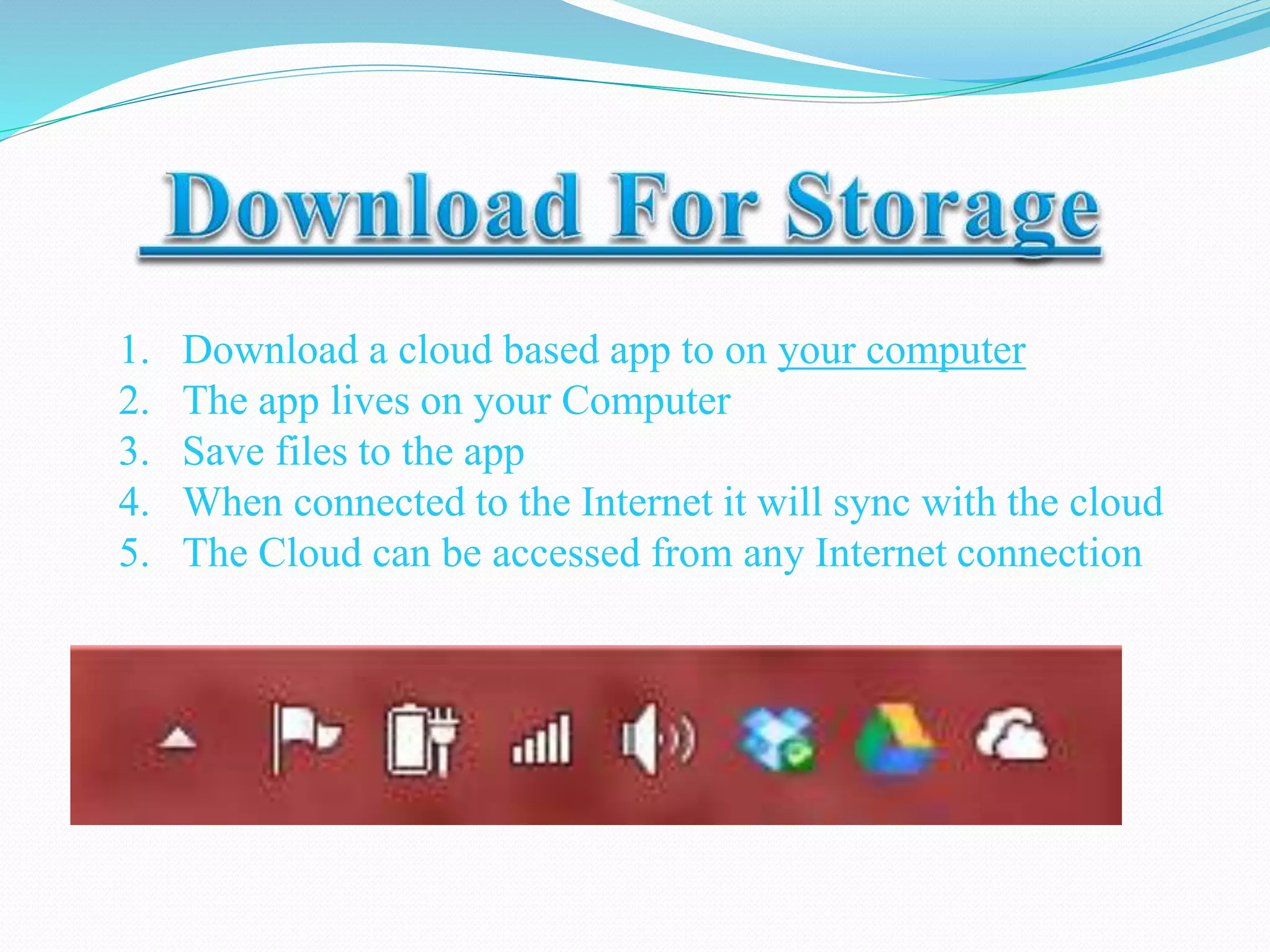 1. Download a cloud based app to on your computer
2. The app lives on your Computer
3. Save files to the app
4. When connected to the Internet it will sync with the cloud
5. The Cloud can be accessed from any Internet connection
 