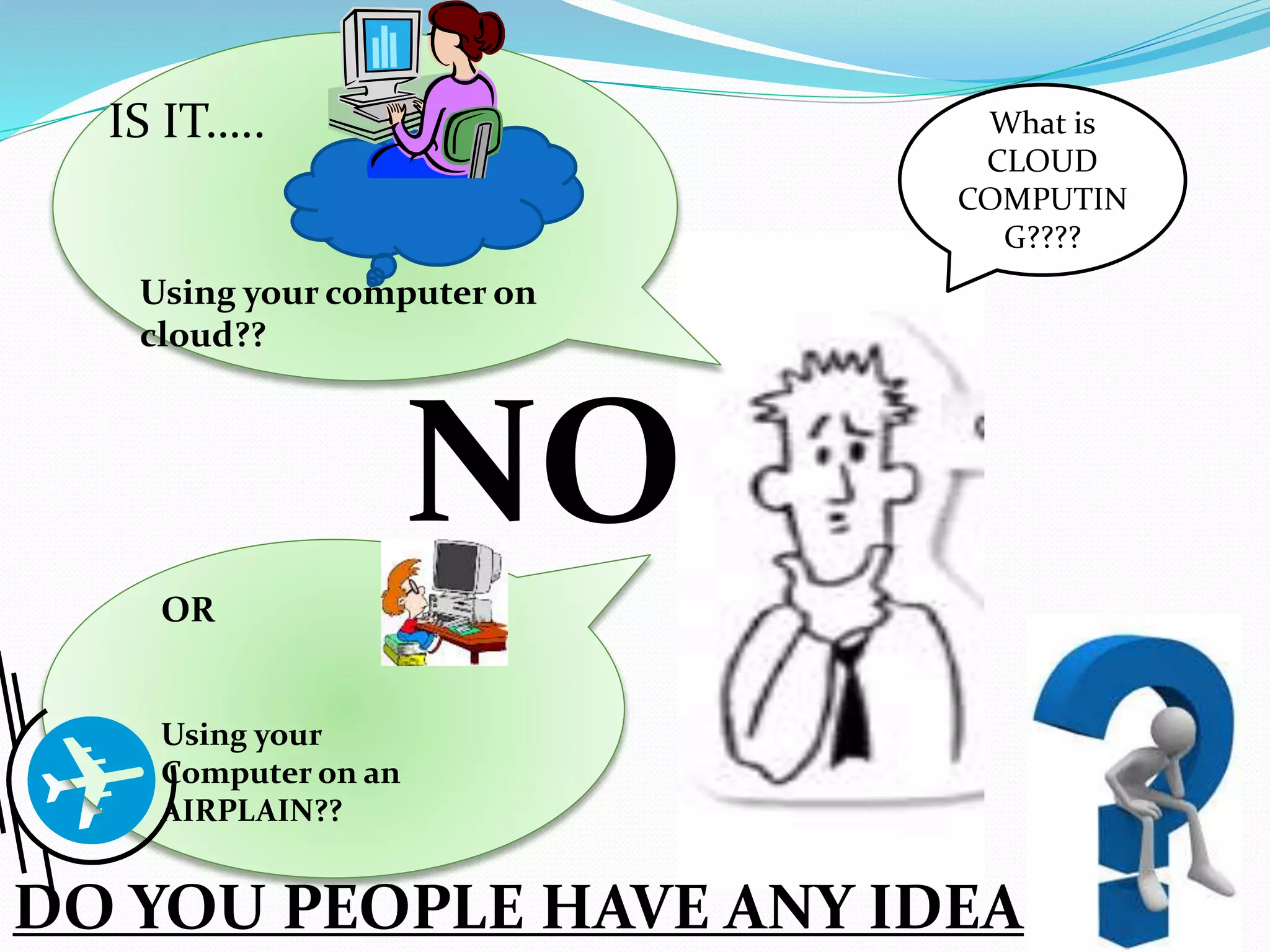 What is
CLOUD
COMPUTIN
G????
IS IT…..
Using your computer on
cloud??
OR
Using your
Computer on an
AIRPLAIN??
DO YOU PEOPLE HAVE ANY IDEA
NO
 