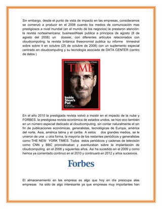 Sin embargo, desde el punto de vista de impacto en las empresas, consideramos
se comenzó a producir en el 2008 cuando los medios de comunicación mas
prestigiosos a nivel mundial (en el mundo de los negocios) le prestaron atención:
la revista norteamericana: businessWeek publica a principios de agosto (8 de
agosto del 2008) un dossier, con diferentes artículos relacionados con
cloudcomputing; la revista británica theeonomist publica su informe trimestral
sobre sobre it en octubre (25 de octubre de 2008) con un suplemento especial
centrado en cloudcomputing y su tecnología asociada de DATA CENTER (centro
de datos )
En el año 2010 la prestigiada revista volvió a insistir en el impacto de la nube y
FORBES, la prestigiosa revista económica de estados unidos, se hizo eco también
en un número especial dedicado al cloudcomputing, sin contar naturalmente el sin
fin de publicaciones económicas, generalistas, tecnológicas de Europa, américa
del norte, Asia, américa latina y el caribe. A estos dos grandes medios, se le
unieron de una u otra forma, la mayoría de los restantes periódicos y generalistas
como THE NEW YORK TIMES. Todos estos periódicos y cadenas de televisión
como CNN y BBC pronosticaban y aventuraban sobre la implantación de
cloudcomputing en el 2008 y siguientes años. Así ha sucedido en el 2009 y como
hemos ya comentado continuo en el 2010 y continuará en 2012 y años sucesivos.
El almacenamiento en las empresa es algo que hoy en día preocupa alas
empresas ha sido de algo interesante ya que empresas muy importantes han
 