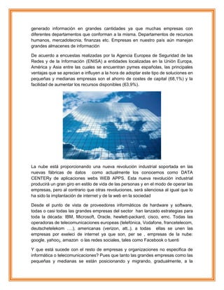 generado información en grandes cantidades ya que muchas empresas con
diferentes departamentos que conforman a la misma. Departamentos de recursos
humanos, mercadotecnia, finanzas etc. Empresas en nuestro país aún manejan
grandes almacenes de información
De acuerdo a encuestas realizadas por la Agencia Europea de Seguridad de las
Redes y de la Información (ENISA) a entidades localizadas en la Unión Europa,
América y Asia entre las cuales se encuentran pymes españolas, las principales
ventajas que se aprecian e influyen a la hora de adoptar este tipo de soluciones en
pequeñas y medianas empresas son el ahorro de costes de capital (68,1%) y la
facilidad de aumentar los recursos disponibles (63,9%).
La nube está proporcionando una nueva revolución industrial soportada en las
nuevas fábricas de datos como actualmente los conocemos como DATA
CENTERy de aplicaciones webs WEB APPS. Esta nueva revolución industrial
producirá un gran giro en estilo de vida de las personas y en el modo de operar las
empresas, pero al contrario que otras revoluciones, será silenciosa al igual que lo
ha sido la implantación de internet y de la web en la sociedad
Desde el punto de vista de proveedores informáticos de hardware y software,
todas o casi todas las grandes empresas del sector han lanzado estrategias para
toda la década: IBM, Microsoft, Oracle, hewlett-packard, cisco, emc. Todas las
operadoras de telecomunicaciones europeas (telefónica, Vodafone, francetelecom,
deutschetelekom ….), americanas (verizon, att..). a todas ellas se unen las
empresas por exeleci de internet ya que son, per se , empresas de la nube:
google, yahoo¡, amazon o las redes sociales, tales como Facebook o tuenti
Y que está sucede con el resto de empresas y organizaciones no especifica de
informática o telecomunicaciones? Pues que tanto las grandes empresas como las
pequeñas y medianas se están posicionando y migrando, gradualmente, a la
 