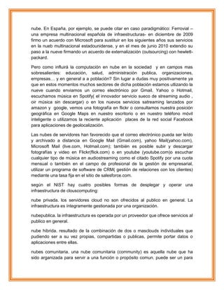 nube. En España, por ejemplo, se puede citar en caso paradigmático: Ferrovial –
una empresa multinacional española de infraestructuras- en diciembre de 2009
firmo un acuerdo con Microsoft para sustituir en los siguientes años sus servicios
en la nueb multinacional estadounidense, y en el mes de junio 2010 extendio su
paso a la nueve firmando un acuerdo de externalización (outsourcing) con hewlett-
packard.
Pero como influirá la computación en nube en la sociedad y en campos mas
sobresalientes: educación, salud, administración publica, organizaciones,
empresas… y en general a a población? Sin lugar a dudas muy positivamente ya
que en estos momentos muchos sectores de dicha población estamos utlizando la
nueve cuando enviamos un correo electrónico por Gmail. Yahoo o Hotmail,
escuchamos música en Spotify( el innovador servicio sueco de streaming audio ,
oir música sin descargar) o en los nuevos servicios satreaming lanzados por
amazon y google, vemos una fotografía en flickr o consultamos nuestra posición
geográfica en Google Maps en nuestro escritorio o en nuestro teléfono móvil
inteligente o utilizamos la reciente aplicación places de la red social Facebook
para aplicaciones de geolocalización.
Las nubes de servidores han favorecido que el correo electrónico pueda ser leído
y archivado a distancia en Google Mail (Gmail.com), yahoo Mail(yahoo.com),
Microsoft Mail (live.com, Hotmail.com); también es posible subir y descargar
fotografías y video en Flickr(flick.com) o en youtube (youtube.com)o escuchar
cualquier tipo de música en audiostreaming como el citado Spotify por una cuota
mensual o también en el campo de profesional de la gestión de empresarial,
utilizar un programa de software de CRM( gestión de relaciones con los clientes)
mediante una tasa fija en el sitio de salesforce.com.
según el NIST hay cuatro posibles formas de desplegar y operar una
infraestructura de clouscomputing:
nube privada. los servidores cloud no son ofrecidos al publico en general. La
infraestructura es íntegramente gestionada por una organización.
nubepublica. la infraestructura es operada por un proveedor que ofrece servicios al
publico en general.
nube hibrida. resultado de la combinación de dos o masclouds individuales que
pudiendo ser a su vez propias, compartidas o publicas, permite portar datos o
aplicaciones entre ellas.
nubes comunitaria. una nube comunitaria (community) es aquella nube que ha
sido arganizada para servir a una función o propósito comun. puede ser un para
 
