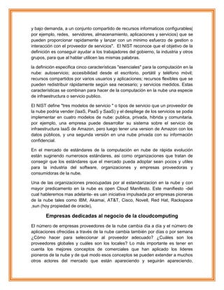 y bajo demanda, a un conjunto compartido de recursos informaticos configurables(
por ejemplo, redes, servidores, almacenamiento, aplicaciones y servicios) que se
pueden proporcionar rapidamente y lanzar con un minimo esfuerzo de gestion o
interacción con el proveedor de servicios". El NIST reconoce que el objetivo de la
definición es conseguir ayudar a los trabajadores del gobierno, la industria y otros
grupos, para que al hablar utilicen las mismas palabras.
la definición especifica cinco características "esenciales" para la computación en la
nube: autoservicio; accesibilidad desde el escritorio, portátil y teléfono móvil;
recursos compartidos por varios usuarios y aplicaciones; recursos flexibles que se
pueden redistribuir rápidamente según sea necesario; y servicios medidos. Estas
características se combinan para hacer de la computación en la nube una especie
de infraestructura o servicio publico.
El NIST define "tres modelos de servicio " o tipos de servicio que un proveedor de
la nube podria vender (IaaS, PaaS y SaaS) y el despliege de los servicios se podia
implementar en cuatro modelos de nube: publica, privada, hibrida y comunitaria.
por ejemplo, una empresa puede desarrollar su sistema sobre el servicio de
infraestructura IaaS de Amazon, pero luego tener una version de Amazon con los
datos públicos, y una segunda versión en una nube privada con su información
confidencial.
En el mercado de estándares de la computación en nube de rápida evolución
están sugiriendo numerosos estándares, asi como organizaciones que tratan de
consegir que los estándares que el mercado pueda adoptar sean pocos y utiles
para la industria del software, organizaciones y empresas proveedoras y
consumidoras de la nube.
Una de las organizaciones preocupadas por al estandarizacion en la nube y con
mayor predicamento en la nube es open Cloud Manifesto. Este manifiesto -del
cual hableremos mas adelante- es uan iniciativa impulsada por empresas pioneras
de la nube tales como IBM, Akamai, AT&T, Cisco, Novell, Red Hat, Rackspace
,sun (hoy propiedad de oracle),
Empresas dedicadas al negocio de la cloudcomputing
El número de empresas proveedores de la nube cambia día a día y el número de
aplicaciones ofrecidas a través de la nube cambia también por días o por semana
¿Cómo hacer para seleccionar al proveedor adecuado? ¿Cuáles son los
proveedores globales y cuáles son los locales? Lo más importante es tener en
cuenta los mejores conceptos de comerciales que han aplicado los lideres
pioneros de la nube y de qué modo esos conceptos se pueden extender a muchos
otros actores del mercado que están apareciendo y seguirán apareciendo,
 