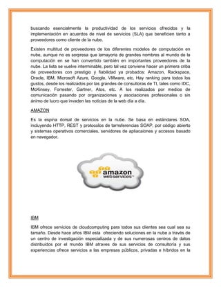 buscando esencialmente la productividad de los servicios ofrecidos y la
implementación en acuerdos de nivel de servicios (SLA) que beneficien tanto a
proveedores como cliente de la nube.
Existen multitud de proveedores de los diferentes modelos de computación en
nube, aunque no es sorpresa que lamayoria de grandes nombres al mundo de la
computación en se han convertido también en importantes proveedores de la
nube. La lista se vuelve interminable, pero tal vez conviene hacer un primera criba
de proveedores con prestigio y fiabilidad ya probados: Amazon, Rackspace,
Oracle, IBM, Microsoft Azure, Google, VMware, etc. Hay ranking para todos los
gustos, desde los realizados por las grandes de consultoras de TI, tales como IDC,
McKinsey, Forrester, Gartner, Atos, etc. A los realizados por medios de
comunicación pasando por organizaciones y asociaciones profesionales o sin
ánimo de lucro que invaden las noticias de la web día a día.
AMAZON
Es la espina dorsal de servicios en la nube. Se basa en estándares SOA,
incluyendo HTTP, REST y protocolos de tarnsferencias SOAP, por código abierto
y sistemas operativos comerciales, servidores de apliacaiones y accesos basado
en navegador.
IBM
IBM ofrece servicios de cloudcomputing para todos sus clientes sea cual sea su
tamaño. Desde hace años IBM esta ofreciendo soluciones en la nube a través de
un centro de investigación especializada y de sus numerosas centros de datos
distribuidos por el mundo IBM atraves de sus servicios de consultoría y sus
experiencias ofrece servicios a las empresas públicos, privadas e híbridos en la
 
