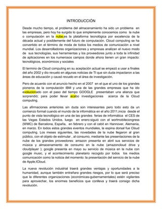 INTRODUCCIÓN
Desde mucho tiempo, el problema del almacenamiento ha sido un problema en
las empresas, pero hoy ha surgido lo que simplemente conocemos como la nube
o computación en la nube,es la plataforma tecnológica por excelencia de la
década actual y posiblemente del futuro de computación. Cloud computing se ha
convertido en el término de moda de todos los medios de comunicación a nivel
mundial. Los desarrolladores organizaciones y empresas analizan el nuevo modo
de sus tecnologías, sus herramientas y los proveedores junto a toda la infinidad
de aplicaciones en los numerosos campos donde ahora tienen un gran impacto:
tecnológicos, económicos y sociales
El termino de Cloud computing en su aceptación actual se empezó a usar a finales
del año 2002 y dio revuelo en algunas noticias de TI que sin duda impactaron a las
áreas de educación y causó revuelo en el área de investigación.
Pero de acuerdo con el anuncio hecho en el 2007 en el que el uno de los grandes
pioneros de la computación IBM y una de las grandes empresas que ha ido
evolucionado con el paso del tiempo GOOGLE presentaban una alianza que
sorprendió; para poder llevar acabo investigaciones acerca de la Cloud
computing.
Las afirmaciones anteriores sin duda son interesantes pero todo esto da un
comienzo formal cuando el mundo de la informática en el año 2011,inicia desde el
punto de vista tecnológico en una de las grandes ferias de informática el CES de
las Vegas Estados Unidos, luego en enero:siguió con el worlmobilecongress
(WMC) de Barcelona, España, en febrero y con el cebit en Hannover, Alemania,
en marzo. En todos estos grandes eventos mundiales, la espina dorsal fue Cloud
computing. Los meses siguientes, las novedades de la nube llegaron al gran
público, con el objeto de estimular , al consumo, mediante las presentaciones de la
nube de los grandes proveedores: amazon presenta en abril sus servicios de
música y almacenamiento de consumo en la nube (amazoncloud drive y
cloudplayer ); google presenta en mayo su servicio de música en la nube con
google music, y el acontecimiento planetario recogido por todos los medios
comunicación como la noticia del momento: la presentación del servicio de la nube
de Apple,ICloud.
La nueva revolución industrial traerá grandes ventajas y oportunidades a la
humanidad, aunque también entrañara grandes riesgos, por lo que será preciso
que la diferentes organizaciones (económicas-gubernamentales) estén vigilantes
para aprovechar, los enormes beneficios que conlleva y traerá consigo dicha
revolución.
 