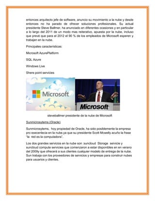 entonces arquitecto jefe de software, anuncio su movimiento a la nube y desde
entonces no ha parado de ofrecer soluciones profesionales. Su actual
presidente Steve Ballmer, ha anunciado en diferentes ocasiones y en particular
a lo largo del 2011 de un modo mas reiterativo, apuesta por la nube, incluso
que prevé que para el 2012 el 90 % de los empleados de Microsoft esperen y
trabajen en la nube.
Principales características:
Microsoft AzurePlatform
SQL Azure
Windows Live
Shere point servicies
steveballmer presidente de la nube de Microsoft
Sunmicrosytems (Oracle)
Sunmicrosytems, hoy propiedad de Oracle, ha sido posiblemente la empresa
pro execenlecia en la nube,ya que su presidente Scott Mcwelly acuño la frase
“la red es la computadora”.
Los dos grandes servicios en la nube son :suncloud Storage servicie y
suncloud compute servicies que comenzaron a estar disponibles en en verano
del 2009y que ofrecerá a sus clientes cualquier modelo de entrega de la nube.
Sun trabaja con los proveedores de servicios y empresas para construir nubes
para usuarios y clientes.
 