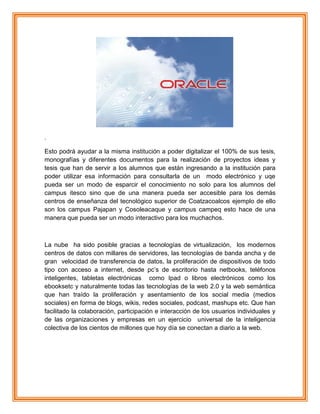 .
Esto podrá ayudar a la misma institución a poder digitalizar el 100% de sus tesis,
monografías y diferentes documentos para la realización de proyectos ideas y
tesis que han de servir a los alumnos que están ingresando a la institución para
poder utilizar esa información para consultarla de un modo electrónico y uqe
pueda ser un modo de esparcir el conocimiento no solo para los alumnos del
campus itesco sino que de una manera pueda ser accesible para los demás
centros de enseñanza del tecnológico superior de Coatzacoalcos ejemplo de ello
son los campus Pajapan y Cosoleacaque y campus campeq esto hace de una
manera que pueda ser un modo interactivo para los muchachos.
La nube ha sido posible gracias a tecnologías de virtualización, los modernos
centros de datos con millares de servidores, las tecnologías de banda ancha y de
gran velocidad de transferencia de datos, la proliferación de dispositivos de todo
tipo con acceso a internet, desde pc‟s de escritorio hasta netbooks, teléfonos
inteligentes, tabletas electrónicas como Ipad o libros electrónicos como los
ebooksetc y naturalmente todas las tecnologías de la web 2.0 y la web semántica
que han traído la proliferación y asentamiento de los social media (medios
sociales) en forma de blogs, wikis, redes sociales, podcast, mashups etc. Que han
facilitado la colaboración, participación e interacción de los usuarios individuales y
de las organizaciones y empresas en un ejercicio universal de la inteligencia
colectiva de los cientos de millones que hoy día se conectan a diario a la web.
 