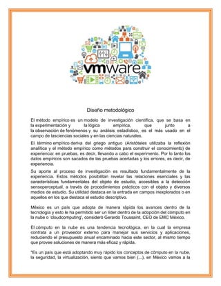 Diseño metodológico
El método empírico es un modelo de investigación científica, que se basa en
la experimentación y la lógica empírica, que junto a
la observación de fenómenos y su análisis estadístico, es el más usado en el
campo de lasciencias sociales y en las ciencias naturales.
El término empírico deriva del griego antiguo (Aristóteles utilizaba la reflexión
analítica y el método empírico como métodos para construir el conocimiento) de
experiencia: en pruebas, es decir, llevando a cabo el experimento. Por lo tanto los
datos empíricos son sacados de las pruebas acertadas y los errores, es decir, de
experiencia.
Su aporte al proceso de investigación es resultado fundamentalmente de la
experiencia. Estos métodos posibilitan revelar las relaciones esenciales y las
características fundamentales del objeto de estudio, accesibles a la detección
sensoperceptual, a través de procedimientos prácticos con el objeto y diversos
medios de estudio. Su utilidad destaca en la entrada en campos inexplorados o en
aquellos en los que destaca el estudio descriptivo.
México es un país que adopta de manera rápida los avances dentro de la
tecnología y esto le ha permitido ser un líder dentro de la adopción del cómputo en
la nube o „cloudcomputing', consideró Gerardo Toussaint, CEO de EMC México.
El cómputo en la nube es una tendencia tecnológica, en la cual la empresa
contrata a un proveedor externo para manejar sus servicios y aplicaciones,
reduciendo el presupuesto anual encaminado hacia este sector, al mismo tiempo
que provee soluciones de manera más eficaz y rápida.
"Es un país que está adoptando muy rápido los conceptos de cómputo en la nube,
la seguridad, la virtualización, siento que vamos bien (...), en México vamos a la
 