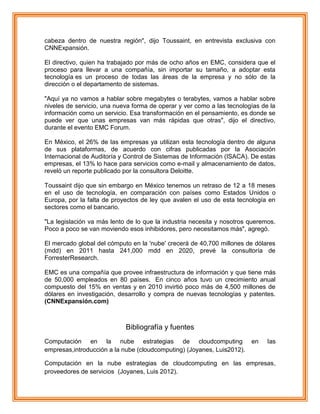 cabeza dentro de nuestra región", dijo Toussaint, en entrevista exclusiva con
CNNExpansión.
El directivo, quien ha trabajado por más de ocho años en EMC, considera que el
proceso para llevar a una compañía, sin importar su tamaño, a adoptar esta
tecnología es un proceso de todas las áreas de la empresa y no sólo de la
dirección o el departamento de sistemas.
"Aquí ya no vamos a hablar sobre megabytes o terabytes, vamos a hablar sobre
niveles de servicio, una nueva forma de operar y ver como a las tecnologías de la
información como un servicio. Esa transformación en el pensamiento, es donde se
puede ver que unas empresas van más rápidas que otras", dijo el directivo,
durante el evento EMC Forum.
En México, el 26% de las empresas ya utilizan esta tecnología dentro de alguna
de sus plataformas, de acuerdo con cifras publicadas por la Asociación
Internacional de Auditoría y Control de Sistemas de Información (ISACA). De estas
empresas, el 13% lo hace para servicios como e-mail y almacenamiento de datos,
reveló un reporte publicado por la consultora Deloitte.
Toussaint dijo que sin embargo en México tenemos un retraso de 12 a 18 meses
en el uso de tecnología, en comparación con países como Estados Unidos o
Europa, por la falta de proyectos de ley que avalen el uso de esta tecnología en
sectores como el bancario.
"La legislación va más lento de lo que la industria necesita y nosotros queremos.
Poco a poco se van moviendo esos inhibidores, pero necesitamos más", agregó.
El mercado global del cómputo en la 'nube' crecerá de 40,700 millones de dólares
(mdd) en 2011 hasta 241,000 mdd en 2020, prevé la consultoría de
ForresterResearch.
EMC es una compañía que provee infraestructura de información y que tiene más
de 50,000 empleados en 80 países. En cinco años tuvo un crecimiento anual
compuesto del 15% en ventas y en 2010 invirtió poco más de 4,500 millones de
dólares en investigación, desarrollo y compra de nuevas tecnologías y patentes.
(CNNExpansión.com)
Bibliografía y fuentes
Computación en la nube estrategias de cloudcomputing en las
empresas,introducción a la nube (cloudcomputing) (Joyanes, Luis2012).
Computación en la nube estrategias de cloudcomputing en las empresas,
proveedores de servicios (Joyanes, Luis 2012).
 