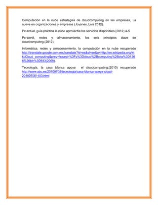 Computación en la nube estrategias de cloudcomputing en las empresas, La
nueve en organizaciones y empresas (Joyanes, Luis 2012).
Pc actual, guía práctica la nube aprovecha los servicios disponibles (2012) 4-5
Pc-wordl, redes y almacenamiento, los seis principios clave de
cloudcompuitng,(2012).
Informática, redes y almacenamiento, la computación en la nube recuperado
http://translate.google.com.mx/translate?hl=es&sl=en&u=http://en.wikipedia.org/wi
ki/Cloud_computing&prev=/search%3Fq%3Dcloud%2Bcomputing%26biw%3D136
6%26bih%3D643(2008).
Tecnología, la casa blanca apoya el cloudcomputing,(2010) recuperado
http://www.abc.es/20100705/tecnologia/casa-blanca-apoya-cloud-
201007051403.html
 