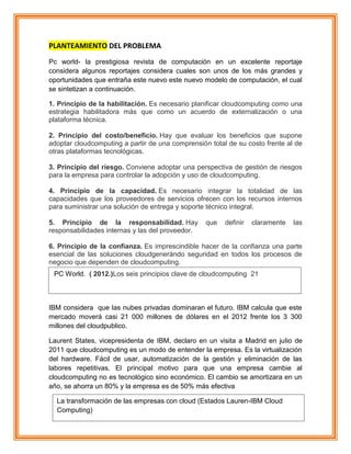 PLANTEAMIENTO DEL PROBLEMA
Pc world- la prestigiosa revista de computación en un excelente reportaje
considera algunos reportajes considera cuales son unos de los más grandes y
oportunidades que entraña este nuevo este nuevo modelo de computación, el cual
se sintetizan a continuación.
1. Principio de la habilitación. Es necesario planificar cloudcomputing como una
estrategia habilitadora más que como un acuerdo de externalización o una
plataforma técnica.
2. Principio del costo/beneficio. Hay que evaluar los beneficios que supone
adoptar cloudcomputing a partir de una comprensión total de su costo frente al de
otras plataformas tecnológicas.
3. Principio del riesgo. Conviene adoptar una perspectiva de gestión de riesgos
para la empresa para controlar la adopción y uso de cloudcomputing.
4. Principio de la capacidad. Es necesario integrar la totalidad de las
capacidades que los proveedores de servicios ofrecen con los recursos internos
para suministrar una solución de entrega y soporte técnico integral.
5. Principio de la responsabilidad. Hay que definir claramente las
responsabilidades internas y las del proveedor.
6. Principio de la confianza. Es imprescindible hacer de la confianza una parte
esencial de las soluciones cloudgenerándo seguridad en todos los procesos de
negocio que dependen de cloudcomputing.
IBM considera que las nubes privadas dominaran el futuro. IBM calcula que este
mercado moverá casi 21 000 millones de dólares en el 2012 frente los 3 300
millones del cloudpublico.
Laurent States, vicepresidenta de IBM, declaro en un visita a Madrid en julio de
2011 que cloudcomputing es un modo de entender la empresa. Es la virtualización
del hardware. Fácil de usar, automatización de la gestión y eliminación de las
labores repetitivas. El principal motivo para que una empresa cambie al
cloudcomputing no es tecnológico sino económico. El cambio se amortizara en un
año, se ahorra un 80% y la empresa es de 50% más efectiva
PC World. ( 2012.)Los seis principios clave de cloudcomputing 21
La transformación de las empresas con cloud (Estados Lauren-IBM Cloud
Computing)
 