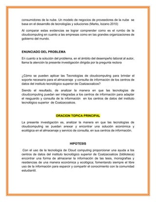 consumidores de la nube. Un modelo de negocios de proveedores de la nube se
basa en el desarrollo de tecnologías y soluciones (Marks, lozano 2010)
Al comparar estas evidencias se lograr comprender como es el rumbo de la
cloudcomputing en cuanto a las empresas como en las grandes organizaciones de
gobierno del mundo.
ENUNCIADO DEL PROBLEMA
En cuanto a la solución del problema, en el ámbito del desempeño laboral al autor,
llama la atención la presente investigación dirigida por la pregunta rectora
¿Cómo se pueden aplicar las Tecnologías de cloudcomputing para brindar el
soporte necesario para el almacenaje y consulta de información de los centros de
datos del instituto tecnológico superior de Coatzacoalcos?
Siendo el resultado, de analizar la manera en que las tecnologías de
cloudcomputing puedan ser integradas a los centros de información para adaptar
el resguardo y consulta de la información en los centros de datos del instituto
tecnológico superior de Coatzacoalcos.
ORACION TOPICA PRINCIPAL
La presente investigación es, analizar la manera en que las tecnologías de
cloudcomputing se puedan anexar y encontrar una solución económica y
ecológica en el almacenaje y servicio de consulta, en sus centros de información.
HIPOTESIS
Con el uso de la tecnología de Cloud computing proporcionar una ayuda a los
centros de datos del instituto tecnológico superior de Coatzacoalcos (biblioteca)
encontrar una forma de almacenar la información de las tesis, monografías y
residencias de una manera económica y ecológica; fomentando siempre el libre
uso de la información para esparcir y compartir el conocimiento con la comunidad
estudiantil.
 