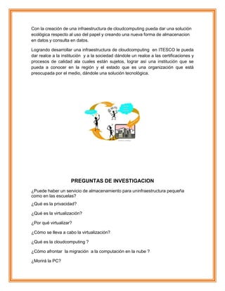 Con la creación de una infraestructura de cloudcomputing pueda dar una solución
ecológica respecto al uso del papel y creando una nueva forma de almacenacion
en datos y consulta en datos.
Logrando desarrollar una infraestructura de cloudcomputing en ITESCO le pueda
dar realce a la institución y a la sociedad dándole un realce a las certificaciones y
procesos de calidad ala cuales están sujetos, lograr así una institución que se
pueda a conocer en la región y el estado que es una organización que está
preocupada por el medio, dándole una solución tecnológica.
PREGUNTAS DE INVESTIGACION
¿Puede haber un servicio de almacenamiento para uninfraestructura pequeña
como en las escuelas?
¿Qué es la privacidad?
¿Qué es la virtualización?
¿Por qué virtualizar?
¿Cómo se lleva a cabo la virtualización?
¿Qué es la cloudcomputing ?
¿Cómo afrontar la migración a la computación en la nube ?
¿Morirá la PC?
 