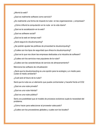 ¿Morirá la web?
¿Qué es realmente software como servicio?
¿Es realmente una forma de impacto la nube en las organizaciones y empresas?
¿Cómo influirá la computación en la nube en la vida diaria?
¿Qué es la socialización en la web?
¿Qué es software social?
¿Qué es la web en tiempo real?
¿Será segura la cloudcomputing?
¿Se podrán ajustar las políticas de privacidad la cloudcomputing?
¿Cuáles son los tipos de seguridad que ofrece la cloudcomputing?
¿Qué es lo que nos dicen las empresas dedicadas a la industria de software?
¿Cuáles son los servicios mas populares de la nube?
¿Cuáles son las características de servicio de almacenamiento?
Menciona los software de virtualización
¿Será que la cloudcomputing es una opción para la ecología y un medio para
cuidar el medio ambiente?
¿Cuál será el futuro de la nube?
Será que la nube es un elemento que pueda contrarrestar y hacerle frente al CO2
¿Qué es una nube privada?
¿Qué es una nube hibrida?
¿Qué es una nube pública?
Será una posibilidad que el modelo de procesos evolutivos supla la necesidad del
problema.
¿Cómo hacer para seleccionar al proveedor adecuado?
¿Cuáles son los proveedores globales y cuales son los locales?
 