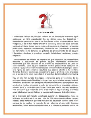 JUSTIFICACIÓN
La velocidad a la que se producen cambios en las tecnologías de Internet sigue
creciendoa un ritmo espectacular. En los últimos años, los dispositivos y
herramientas que acceden a servicios de software se han incrementado de forma
vertiginosa, y así lo han hecho también la cantidad y calidad de estos servicios,
surgiendo al mismo tiempo nuevos retos en áreas como la privacidad y protección
de los datos, seguridad, escalabilidad y facilidad de uso. Todo esto ha provocado
un incremento en la demanda de potencia de procesamiento de los equipos
informáticos, siendo en la actualidad un cuello de botella en medianas y grandes
empresas.
Tradicionalmente se dotaban las empresas de gran capacidad de procesamiento
mediante la adquisición de grandes equipos informáticos denominados
mainframes que eran ubicados en los Centros de Procesamiento de Datos de
cada compañía. Estos equipos contenían muchos procesadores trabajando en
paralelo y que permanecían interconectados entre sí mediante buses fijos. Debido
a la rigidez de estos sistemas resultaba muy costoso atender a la constante
demanda de mayor potencia de procesamiento que se producía en las empresas,
por lo que se derivó en un nuevo tipo de arquitectura denominada cloudcomputing.
.
Hoy en día han surgido tecnologías emergentes para el beneficios de las
empresas tales como la Cloud Computing o como algunos la han tratado de definir
informática en la nube que sirve para almacenar información; tecnología que está
ayudando a muchas empresas a poder ser competentes y empresas medianas
también ven a la nube como una opción buena para invertir pero esta tecnología
está avanzando que no solo se aplica a las empresas hoy en día hay escuelas y
universidades que han confiado en la nube para el resguardo de la información.
En la biblioteca del instituto tecnológico superior de Coatzacoalcos tiene su
biblioteca en cual da servicios para más de 1200 alumnos esto solo en campus
(itesco) cabe mencionar que esta institución de educación superior tiene varios
campus de los cuales la mayoría de los alumnos al año están liberando
residencias y otros están entregando tesis a la biblioteca previendo quizás un
 