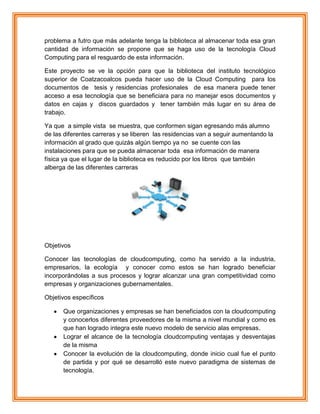 problema a futro que más adelante tenga la biblioteca al almacenar toda esa gran
cantidad de información se propone que se haga uso de la tecnología Cloud
Computing para el resguardo de esta información.
Este proyecto se ve la opción para que la biblioteca del instituto tecnológico
superior de Coatzacoalcos pueda hacer uso de la Cloud Computing para los
documentos de tesis y residencias profesionales de esa manera puede tener
acceso a esa tecnología que se beneficiara para no manejar esos documentos y
datos en cajas y discos guardados y tener también más lugar en su área de
trabajo.
Ya que a simple vista se muestra, que conformen sigan egresando más alumno
de las diferentes carreras y se liberen las residencias van a seguir aumentando la
información al grado que quizás algún tiempo ya no se cuente con las
instalaciones para que se pueda almacenar toda esa información de manera
física ya que el lugar de la biblioteca es reducido por los libros que también
alberga de las diferentes carreras
Objetivos
Conocer las tecnologías de cloudcomputing, como ha servido a la industria,
empresarios, la ecología y conocer como estos se han logrado beneficiar
incorporándolas a sus procesos y lograr alcanzar una gran competitividad como
empresas y organizaciones gubernamentales.
Objetivos específicos
Que organizaciones y empresas se han beneficiados con la cloudcomputing
y conocerlos diferentes proveedores de la misma a nivel mundial y como es
que han logrado integra este nuevo modelo de servicio alas empresas.
Lograr el alcance de la tecnología cloudcomputing ventajas y desventajas
de la misma
Conocer la evolución de la cloudcomputing, donde inicio cual fue el punto
de partida y por qué se desarrolló este nuevo paradigma de sistemas de
tecnología.
 
