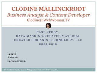 CLODINE MALLINCKRODT
   Business Analyst & Content Developer
                            Clodine@WebWoman.TV


                      CASE STUDY:
             DATA MASKING-RELATED MATERIAL
            CREATED FOR AXIS TECHNOLOGY, LLC
                        2004-2010


    Length
    Slides: 18
    Narration: 3 min


Clodine Mallinckrodt. © 2011. All Rights Reserved. www.Webwoman.TV.   1
 