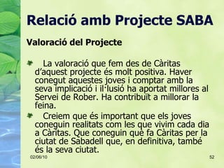 Relació amb Projecte SABA <ul><li>Valoració del Projecte </li></ul><ul><li>La valoració que fem des de Càritas d’aquest pr...