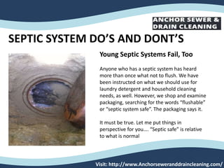 SEPTIC SYSTEM DO’S AND DONT’S
Visit: http://www.Anchorseweranddraincleaning.com/
Young Septic Systems Fail, Too
Anyone who has a septic system has heard
more than once what not to flush. We have
been instructed on what we should use for
laundry detergent and household cleaning
needs, as well. However, we shop and examine
packaging, searching for the words “flushable”
or “septic system safe”. The packaging says it.
It must be true. Let me put things in
perspective for you…. “Septic safe” is relative
to what is normal
 
