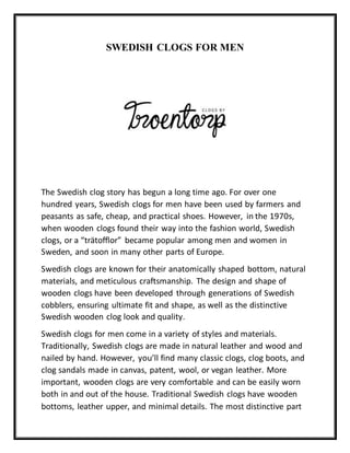 SWEDISH CLOGS FOR MEN
The Swedish clog story has begun a long time ago. For over one
hundred years, Swedish clogs for men have been used by farmers and
peasants as safe, cheap, and practical shoes. However, in the 1970s,
when wooden clogs found their way into the fashion world, Swedish
clogs, or a “trätofflor” became popular among men and women in
Sweden, and soon in many other parts of Europe.
Swedish clogs are known for their anatomically shaped bottom, natural
materials, and meticulous craftsmanship. The design and shape of
wooden clogs have been developed through generations of Swedish
cobblers, ensuring ultimate fit and shape, as well as the distinctive
Swedish wooden clog look and quality.
Swedish clogs for men come in a variety of styles and materials.
Traditionally, Swedish clogs are made in natural leather and wood and
nailed by hand. However, you’ll find many classic clogs, clog boots, and
clog sandals made in canvas, patent, wool, or vegan leather. More
important, wooden clogs are very comfortable and can be easily worn
both in and out of the house. Traditional Swedish clogs have wooden
bottoms, leather upper, and minimal details. The most distinctive part
 