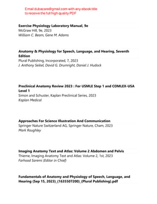 Exercise Physiology Laboratory Manual, 9e
McGraw Hill, 9e, 2023
William C. Beam, Gene M. Adams
Anatomy & Physiology for Speech, Language, and Hearing, Seventh
Edition
Plural Publishing, Incorporated, 7, 2023
J. Anthony Seikel, David G. Drumright, Daniel J. Hudock
Preclinical Anatomy Review 2023 : For USMLE Step 1 and COMLEX-USA
Level 1
Simon and Schuster, Kaplan Preclinical Series, 2023
Kaplan Medical
Approaches For Science Illustration And Communication
Springer Nature Switzerland AG, Springer Nature, Cham, 2023
Mark Roughley
Imaging Anatomy Text and Atlas: Volume 2 Abdomen and Pelvis
Thieme, Imaging Anatomy Text and Atlas: Volume 2, 1st, 2023
Farhood Saremi (Editor in Chief)
Fundamentals of Anatomy and Physiology of Speech, Language, and
Hearing (Sep 15, 2023)_(1635507200)_(Plural Publishing).pdf
 