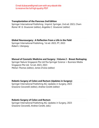 Transplantation of the Pancreas 2nd Edition
Springer International Publishing : Imprint: Springer, 2nd ed. 2023, Cham
Rainer W. G. Gruessner (editor), Angelika C. Gruessner (editor)
Global Neurosurgery : A Reflection From a Life in the Field
Springer International Publishing, 1st ed. 2023, PT, 2023
Robert J. Dempsey
Manual of Cosmetic Medicine and Surgery : Volume 2 - Breast Reshaping
Springer Nature Singapore Pte Ltd Fka Springer Science + Business Media
Singapore Pte Ltd, 1st ed. 2023, 2023
Mohan Thomas (editor), James D‘silva (editor)
Robotic Surgery of Colon and Rectum (Updates in Surgery)
Springer International Publishing AG, Updates in Surgery, 2023
Graziano Ceccarelli (editor), Andrea Coratti (editor)
Robotic Surgery of Colon and Rectum
Springer International Publishing AG, Updates in Surgery, 2023
Graziano Ceccarelli, Andrea Coratti, (eds.)
 
