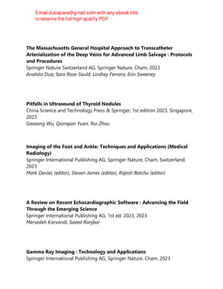 The Massachusetts General Hospital Approach to Transcatheter
Arterialization of the Deep Veins for Advanced Limb Salvage : Protocols
and Procedures
Springer Nature Switzerland AG, Springer Nature, Cham, 2023
Anahita Dua; Sara Rose-Sauld; Lindsey Ferraro; Erin Sweeney
Pitfalls in Ultrasound of Thyroid Nodules
China Science and Technology Press & Springer, 1st edition 2023, Singapore,
2023
Gaosong Wu, Qianqian Yuan, Rui Zhou
Imaging of the Foot and Ankle: Techniques and Applications (Medical
Radiology)
Springer International Publishing AG, Springer Nature, Cham, Switzerland,
2023
Mark Davies (editor), Steven James (editor), Rajesh Botchu (editor)
A Review on Recent Echocardiographic Software : Advancing the Field
Through the Emerging Science
Springer International Publishing AG, 1st ed. 2023, 2023
Mersedeh Karvandi, Saeed Ranjbar
Gamma Ray Imaging : Technology and Applications
Springer International Publishing AG, Springer Nature, Cham, 2023
 