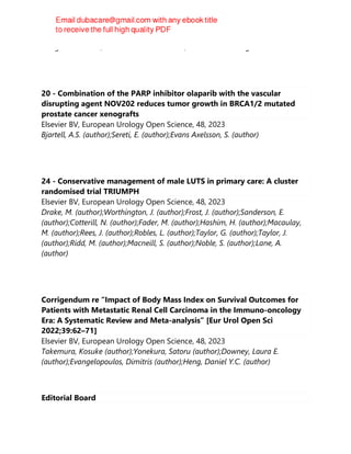 Douglas T. Carrell; Alexander W. Pastuszak; James M. Hotaling
20 - Combination of the PARP inhibitor olaparib with the vascular
disrupting agent NOV202 reduces tumor growth in BRCA1/2 mutated
prostate cancer xenografts
Elsevier BV, European Urology Open Science, 48, 2023
Bjartell, A.S. (author);Sereti, E. (author);Evans Axelsson, S. (author)
24 - Conservative management of male LUTS in primary care: A cluster
randomised trial TRIUMPH
Elsevier BV, European Urology Open Science, 48, 2023
Drake, M. (author);Worthington, J. (author);Frost, J. (author);Sanderson, E.
(author);Cotterill, N. (author);Fader, M. (author);Hashim, H. (author);Macaulay,
M. (author);Rees, J. (author);Robles, L. (author);Taylor, G. (author);Taylor, J.
(author);Ridd, M. (author);Macneill, S. (author);Noble, S. (author);Lane, A.
(author)
Corrigendum re “Impact of Body Mass Index on Survival Outcomes for
Patients with Metastatic Renal Cell Carcinoma in the Immuno-oncology
Era: A Systematic Review and Meta-analysis” [Eur Urol Open Sci
2022;39:62–71]
Elsevier BV, European Urology Open Science, 48, 2023
Takemura, Kosuke (author);Yonekura, Satoru (author);Downey, Laura E.
(author);Evangelopoulos, Dimitris (author);Heng, Daniel Y.C. (author)
Editorial Board
 