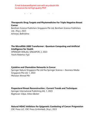 Sukhes Mukherjee, Jagat Rakesh Kanwar, (eds.)
Therapeutic Drug Targets and Phytomedicine For Triple Negative Breast
Cancer
Bentham Science Publishers Singapore Pte Ltd, Bentham Science Publishers
Ltd., [N.p.], 2023
Acharya, Balkrishna
The MicroRNA 2000 Transformer : Quantum Computing and Artificial
Intelligence for Health
SPRINGER VERLAG, SINGAPOR, 2, 2023
Yoichi Robertus Fujii
Cytokine and Chemokine Networks in Cancer
Springer Nature Singapore Pte Ltd Fka Springer Science + Business Media
Singapore Pte Ltd, 1, 2023
Manzoor Ahmad Mir
Prepectoral Breast Reconstruction : Current Trends and Techniques
Springer International Publishing AG, 1, 2023
Raghavan Vidya, Hilton Becker
Natural HDAC Inhibitors for Epigenetic Combating of Cancer Progression
CRC Press LLC, CRC Press (Unlimited), [N.p.], 2023
 
