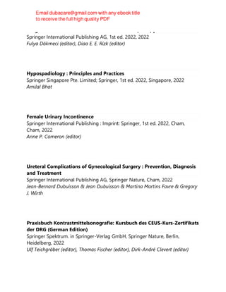 Insights Into Incontinence and the Pelvic Floor (2022).pdf
Springer International Publishing AG, 1st ed. 2022, 2022
Fulya Dökmeci (editor), Diaa E. E. Rizk (editor)
Hypospadiology : Principles and Practices
Springer Singapore Pte. Limited; Springer, 1st ed. 2022, Singapore, 2022
Amilal Bhat
Female Urinary Incontinence
Springer International Publishing : Imprint: Springer, 1st ed. 2022, Cham,
Cham, 2022
Anne P. Cameron (editor)
Ureteral Complications of Gynecological Surgery : Prevention, Diagnosis
and Treatment
Springer International Publishing AG, Springer Nature, Cham, 2022
Jean-Bernard Dubuisson & Jean Dubuisson & Martina Martins Favre & Gregory
J. Wirth
Praxisbuch Kontrastmittelsonografie: Kursbuch des CEUS-Kurs-Zertifikats
der DRG (German Edition)
Springer Spektrum. in Springer-Verlag GmbH, Springer Nature, Berlin,
Heidelberg, 2022
Ulf Teichgräber (editor), Thomas Fischer (editor), Dirk-André Clevert (editor)
 