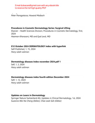 Springer Nature Switzerland AG, 2024, 2024
Peter Panagotacos; Howard Maibach
Procedures in Cosmetic Dermatology Series: Surgical Lifting
Elsevier - Health Sciences Division, Procedures in Cosmetic Dermatology, first,
2024
Hooman Khorasani, MD and Eyal Levit, MD
E12 October 2024 DERMATOLOGY index with hyperlink
Self-Published, 1, 15, 2024
Hany salah soliman
Dermatology diseases Index november 2024.pdf 1
Self, 1, 3, 2024
Hany salah soliman
Dermatology diseases index fourth edition December 2024
Self, 1, 12, 2024
Hany salah soliman
Updates on Lasers in Dermatology
Springer Nature Switzerland AG, Updates in Clinical Dermatology, 1st, 2024
Suzanne Wei Na Cheng (Editor), Chee Leok Goh (Editor)
 