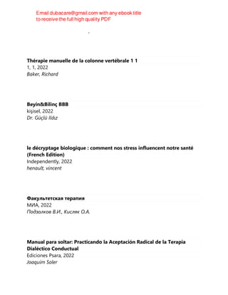 Геннадий Геннадиевич Аверьянов
Thérapie manuelle de la colonne vertébrale 1 1
1, 1, 2022
Baker, Richard
Beyin&Bilinç BBB
kişisel, 2022
Dr. Güçlü Ildız
le décryptage biologique : comment nos stress influencent notre santé
(French Edition)
Independently, 2022
henault, vincent
Факультетская терапия
МИА, 2022
Подзолков В.И., Кисляк О.А.
Manual para soltar: Practicando la Aceptación Radical de la Terapia
Dialéctico Conductual
Ediciones Psara, 2022
Joaquim Soler
 