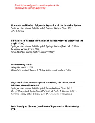 Justin R. Yates
Hormones and Reality : Epigenetic Regulation of the Endocrine System
Springer International Publishing AG, Springer Nature, Cham, 2022
John S. Torday
Biomarkers in Diabetes (Biomarkers in Disease: Methods, Discoveries and
Applications)
Springer International Publishing AG, Springer Nature (Textbooks & Major
Reference Works), Cham, 2022
Vinood B. Patel (editor), Victor R. Preedy (editor)
Diabetes Drug Notes
Wiley-Blackwell, 1, 2022
Miles Fisher (editor), Gerard A. McKay (editor), Andrea Llano (editor)
Physician's Guide to the Diagnosis, Treatment, and Follow-Up of
Inherited Metabolic Diseases
Springer International Publishing AG, Second edition, Cham, 2022
Nenad Blau (editor), Carlo Dionisi Vici (editor), Carlos R. Ferreira (editor),
Christine Vianey-Saban (editor), Clara D. M. van Karnebeek (editor)
From Obesity to Diabetes (Handbook of Experimental Pharmacology,
274)
 