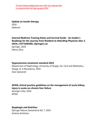 Update on Insulin therapy
2024
eledrisim
Internal Medicine Training Notes and Survival Guide - An Insider’s
Roadmap for the Journey from Resident to Attending Physician (Dec 3,
2024)_(1071640380)_(Springer).rar
Springer, 2024
Kehua Zhou
Hyponatremia-treatment-standard-2024
Department of Nephrology, University of Skopje, Sts. Cyril and Methodius,
Skopje, N. 6 Macedonia, 2024
Goce Spasovski
APASL clinical practice guidelines on the management of acute kidney
injury in acute-on-chronic liver failure
Springer India, 2024
APASL
Dysphagia and Nutrition
Springer Nature Switzerland AG, 7, 2024
Antonio Amitrano
 