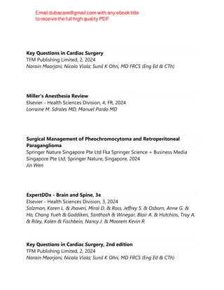 Key Questions in Cardiac Surgery
TFM Publishing Limited, 2, 2024
Narain Moorjani; Nicola Viola; Sunil K Ohri, MD FRCS (Eng Ed & CTh)
Miller's Anesthesia Review
Elsevier - Health Sciences Division, 4, FR, 2024
Lorraine M. Sdrales MD; Manuel Pardo MD
Surgical Management of Pheochromocytoma and Retroperitoneal
Paraganglioma
Springer Nature Singapore Pte Ltd Fka Springer Science + Business Media
Singapore Pte Ltd, Springer Nature, Singapore, 2024
Jin Wen
ExpertDDx - Brain and Spine, 3e
Elsevier - Health Sciences Division, 3, 2024
Salzman, Karen L. & Jhaveri, Miral D. & Ross, Jeffrey S. & Osborn, Anne G. &
Ho, Chang Yueh & Gaddikeri, Santhosh & Winegar, Blair A. & Hutchins, Troy A.
& Riley, Kalen & Fischbein, Nancy J. & Moorem Kevin R.
Key Questions in Cardiac Surgery, 2nd edition
TFM Publishing Limited, 2, 2024
Narain Moorjani; Nicola Viola; Sunil K Ohri, MD FRCS (Eng Ed & CTh)
 