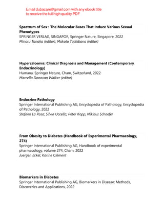 Spectrum of Sex : The Molecular Bases That Induce Various Sexual
Phenotypes
SPRINGER VERLAG, SINGAPOR, Springer Nature, Singapore, 2022
Minoru Tanaka (editor), Makoto Tachibana (editor)
Hypercalcemia: Clinical Diagnosis and Management (Contemporary
Endocrinology)
Humana, Springer Nature, Cham, Switzerland, 2022
Marcella Donovan Walker (editor)
Endocrine Pathology
Springer International Publishing AG, Encyclopedia of Pathology, Encyclopedia
of Pathology, 2022
Stefano La Rosa; Silvia Uccella; Peter Kopp; Niklaus Schaefer
From Obesity to Diabetes (Handbook of Experimental Pharmacology,
274)
Springer International Publishing AG, Handbook of experimental
pharmacology, volume 274, Cham, 2022
Juergen Eckel, Karine Clément
Biomarkers in Diabetes
Springer International Publishing AG, Biomarkers in Disease: Methods,
Discoveries and Applications, 2022
 