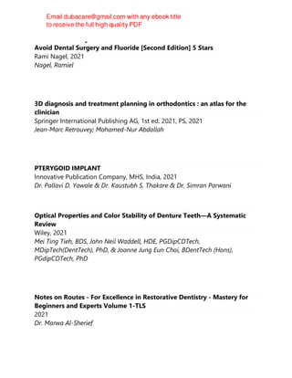 Cure Tooth Decay: Heal And Prevent Cavities With Nutrition - Limit And
Avoid Dental Surgery and Fluoride [Second Edition] 5 Stars
Rami Nagel, 2021
Nagel, Ramiel
3D diagnosis and treatment planning in orthodontics : an atlas for the
clinician
Springer International Publishing AG, 1st ed. 2021, PS, 2021
Jean-Marc Retrouvey; Mohamed-Nur Abdallah
PTERYGOID IMPLANT
Innovative Publication Company, MHS, India, 2021
Dr. Pallavi D. Yawale & Dr. Kaustubh S. Thakare & Dr. Simran Parwani
Optical Properties and Color Stability of Denture Teeth—A Systematic
Review
Wiley, 2021
Mei Ting Tieh, BDS, John Neil Waddell, HDE, PGDipCDTech,
MDipTech(DentTech), PhD, & Joanne Jung Eun Choi, BDentTech (Hons),
PGdipCDTech, PhD
Notes on Routes - For Excellence in Restorative Dentistry - Mastery for
Beginners and Experts Volume 1-TLS
2021
Dr. Marwa Al-Sherief
 