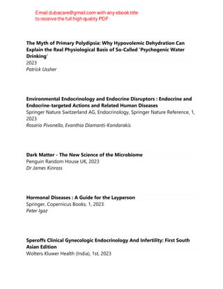 The Myth of Primary Polydipsia: Why Hypovolemic Dehydration Can
Explain the Real Physiological Basis of So-Called 'Psychogenic Water
Drinking'
2023
Patrick Ussher
Environmental Endocrinology and Endocrine Disruptors : Endocrine and
Endocrine-targeted Actions and Related Human Diseases
Springer Nature Switzerland AG, Endocrinology, Springer Nature Reference, 1,
2023
Rosario Pivonello, Evanthia Diamanti-Kandarakis
Dark Matter - The New Science of the Microbiome
Penguin Random House UK, 2023
Dr James Kinross
Hormonal Diseases : A Guide for the Layperson
Springer, Copernicus Books, 1, 2023
Peter Igaz
Speroffs Clinical Gynecologic Endocrinology And Infertility: First South
Asian Edition
Wolters Kluwer Health (India), 1st, 2023
 