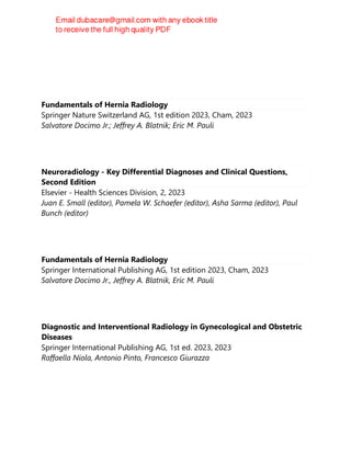 Fundamentals of Hernia Radiology
Springer Nature Switzerland AG, 1st edition 2023, Cham, 2023
Salvatore Docimo Jr.; Jeffrey A. Blatnik; Eric M. Pauli
Neuroradiology - Key Differential Diagnoses and Clinical Questions,
Second Edition
Elsevier - Health Sciences Division, 2, 2023
Juan E. Small (editor), Pamela W. Schaefer (editor), Asha Sarma (editor), Paul
Bunch (editor)
Fundamentals of Hernia Radiology
Springer International Publishing AG, 1st edition 2023, Cham, 2023
Salvatore Docimo Jr., Jeffrey A. Blatnik, Eric M. Pauli
Diagnostic and Interventional Radiology in Gynecological and Obstetric
Diseases
Springer International Publishing AG, 1st ed. 2023, 2023
Raffaella Niola, Antonio Pinto, Francesco Giurazza
 