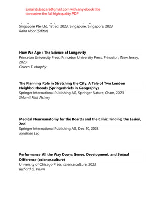 Springer Nature Singapore Pte Ltd Fka Springer Science + Business Media
Singapore Pte Ltd, 1st ed. 2023, Singapore, Singapore, 2023
Rana Noor (Editor)
How We Age : The Science of Longevity
Princeton University Press, Princeton University Press, Princeton, New Jersey,
2023
Coleen T. Murphy
The Planning Role in Stretching the City: A Tale of Two London
Neighbourhoods (SpringerBriefs in Geography)
Springer International Publishing AG, Springer Nature, Cham, 2023
Shlomit Flint Ashery
Medical Neuroanatomy for the Boards and the Clinic: Finding the Lesion,
2nd
Springer International Publishing AG, Dec 10, 2023
Jonathan Leo
Performance All the Way Down: Genes, Development, and Sexual
Difference (science.culture)
University of Chicago Press, science.culture, 2023
Richard O. Prum
 