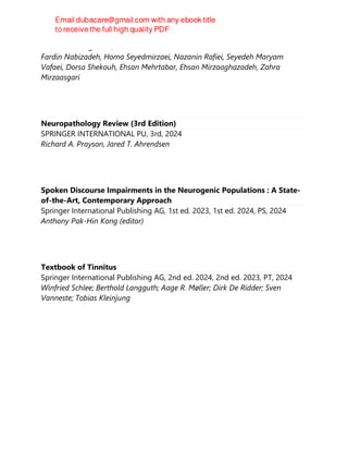 Churchill Livingstone, 2024
Fardin Nabizadeh, Homa Seyedmirzaei, Nazanin Rafiei, Seyedeh Maryam
Vafaei, Dorsa Shekouh, Ehsan Mehrtabar, Ehsan Mirzaaghazadeh, Zahra
Mirzaasgari
Neuropathology Review (3rd Edition)
SPRINGER INTERNATIONAL PU, 3rd, 2024
Richard A. Prayson, Jared T. Ahrendsen
Spoken Discourse Impairments in the Neurogenic Populations : A State-
of-the-Art, Contemporary Approach
Springer International Publishing AG, 1st ed. 2023, 1st ed. 2024, PS, 2024
Anthony Pak-Hin Kong (editor)
Textbook of Tinnitus
Springer International Publishing AG, 2nd ed. 2024, 2nd ed. 2023, PT, 2024
Winfried Schlee; Berthold Langguth; Aage R. Møller; Dirk De Ridder; Sven
Vanneste; Tobias Kleinjung
 
