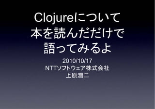 Clojureについて
本を読んだだけで
 語ってみるよ
     2010/10/17
 NTTソフトウェア株式会社
      上原潤二
 