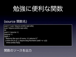 user=> (use 'clojure.contrib.repl-utils)
(use 'clojure.contrib.repl-utils)
nil
user=> (source +)
(source +)
(defn +
  "Returns the sum of nums. (+) returns 0."
  {:inline (fn [x y] `(. clojure.lang.Numbers (add ~x ~y)))
    :inline-arities #{2}}
...
 