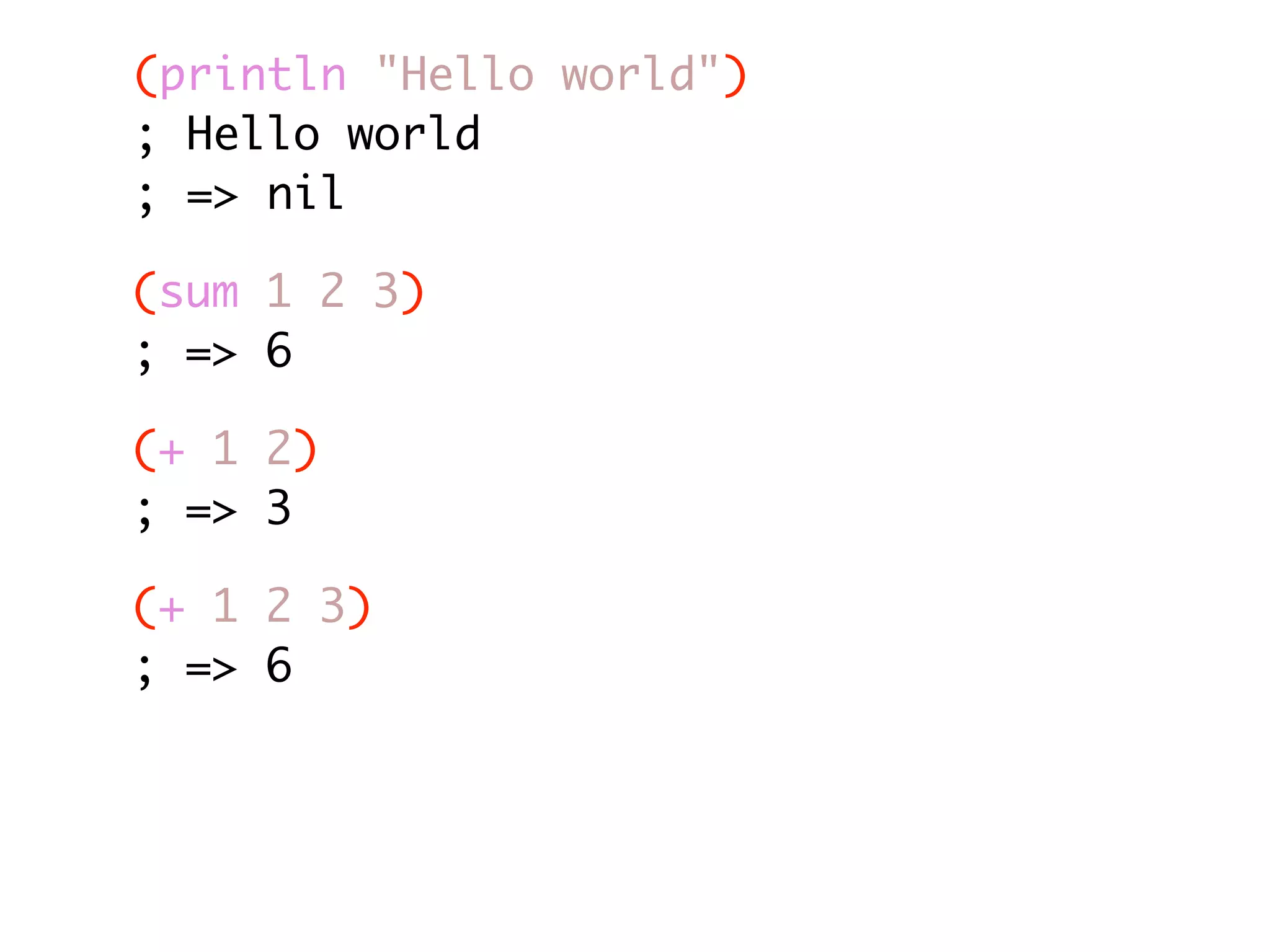 (println "Hello world") ; Hello world ; => nil (sum 1 2 3) ; => 6 (+ 1 2) ; => 3 (+ 1 2 3) ; => 6 