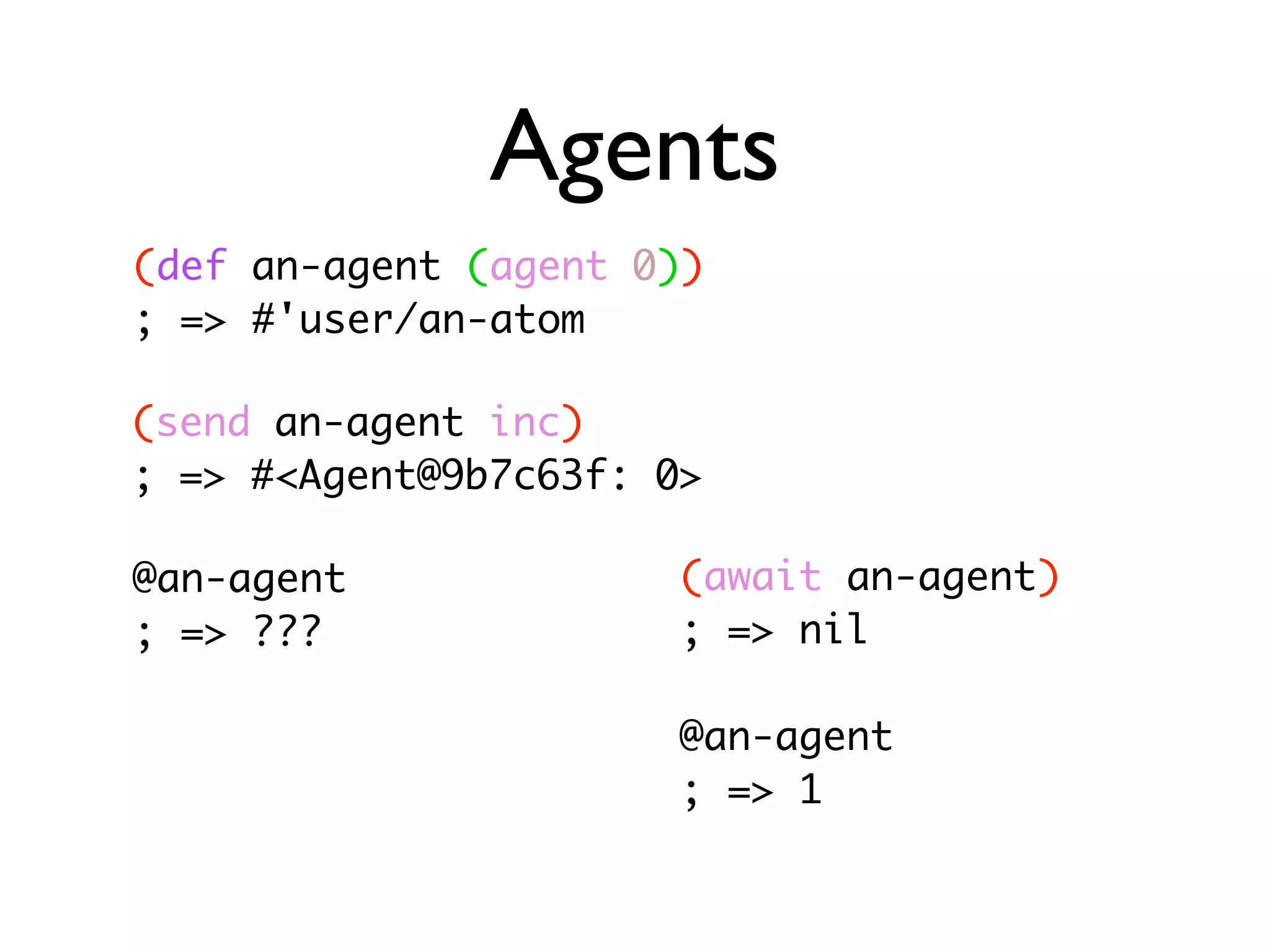Agents (def an-agent (agent 0)) ; => #'user/an-atom (send an-agent inc) ; => #<Agent@9b7c63f: 0> @an-agent (await an-agent) ; => ??? ; => nil @an-agent ; => 1 