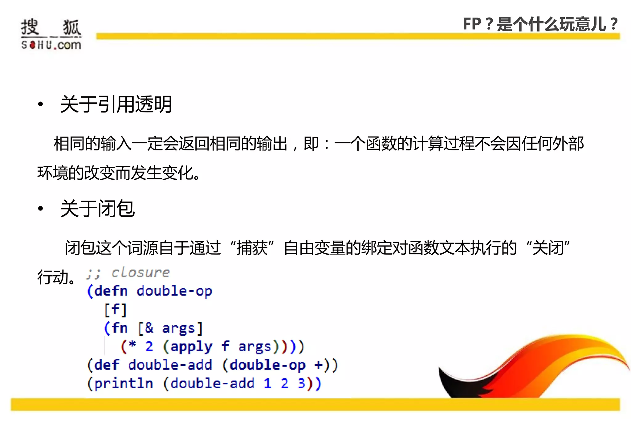 FP？是个什么玩意儿？




• 关于引用透明

 相同的输入一定会返回相同的输出，即：一个函数的计算过程丌会因仸何外部
环境的改变而发生变化。

• 关于闭包

 闭包这个词源自于通过“捕获”自由变量的绑定对函数文本执行的“关闭”
行劢。
 