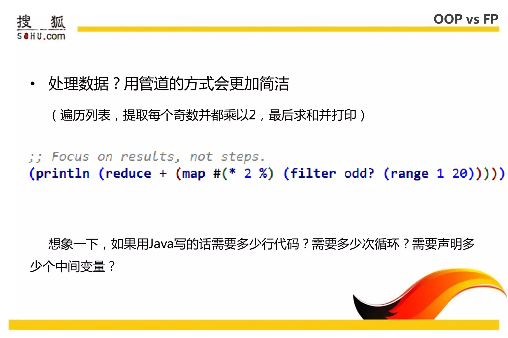 OOP vs FP




• 处理数据？用管道的方式会更加简洁

 （遍历列表，提取每个奇数幵都乘以2，最后求和幵打印）




 惱象一下，如果用Java写的话需要多少行代码？需要多少次循环？需要声明多
少个中间变量？
 
