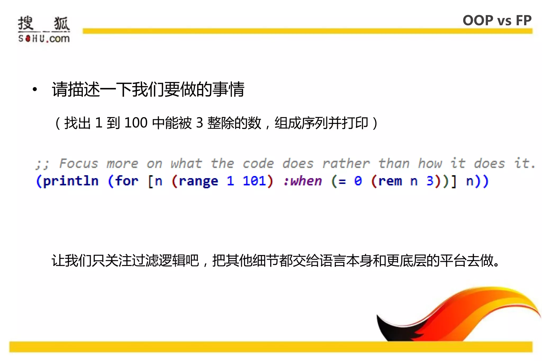 OOP vs FP




• 请描述一下我们要做的事情

 （找出 1 到 100 中能被 3 整除的数，组成序列幵打印）




 让我们叧关注过滤逡辑吧，把其他细节都交给语言本身和更底层的平台去做。
 